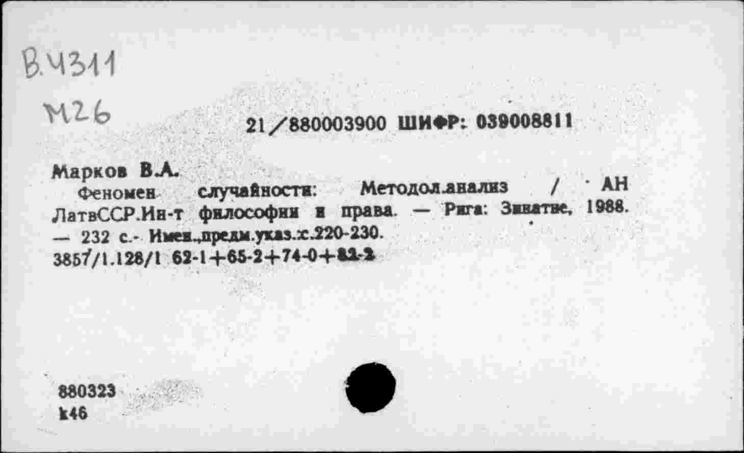 ﻿
21/880003900 ШИФР: 039008811
Марков ВЛ.
Феномен случайности:	Методол .анализ / Ап
ЛатвССР.Ин-т философии и права. — Рига: Зивггне, 1988. — 232 с.- Имеи.лредм.указ.х.220-230.
3857'/!.128/1 62-1+65-2+74-0+»!-*
880323 К46